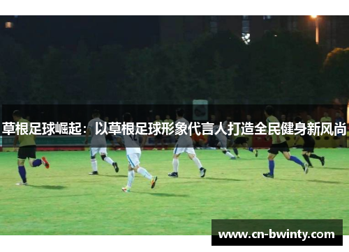 草根足球崛起：以草根足球形象代言人打造全民健身新风尚