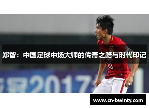 郑智：中国足球中场大师的传奇之路与时代印记