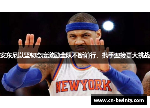 安东尼以坚韧态度激励全队不断前行，携手迎接更大挑战