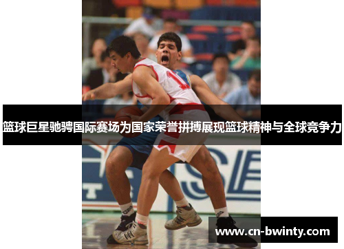 篮球巨星驰骋国际赛场为国家荣誉拼搏展现篮球精神与全球竞争力