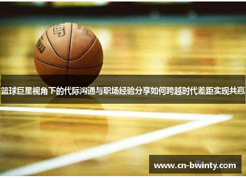 篮球巨星视角下的代际沟通与职场经验分享如何跨越时代差距实现共赢