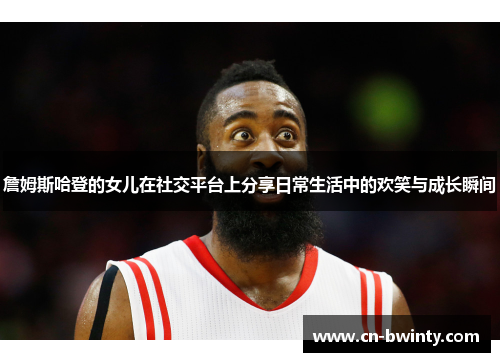 詹姆斯哈登的女儿在社交平台上分享日常生活中的欢笑与成长瞬间