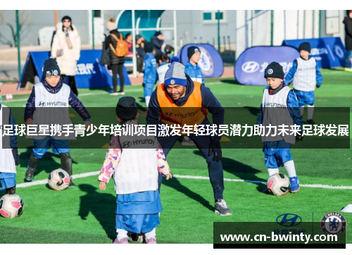 足球巨星携手青少年培训项目激发年轻球员潜力助力未来足球发展