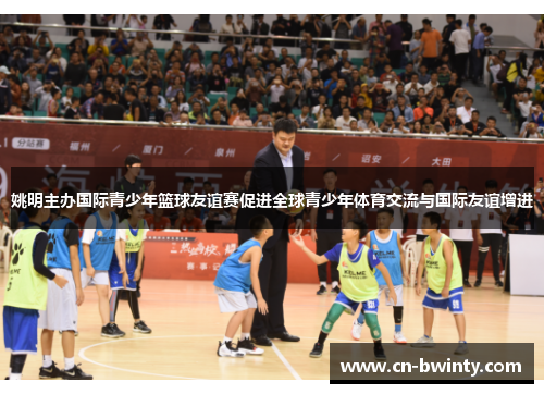 姚明主办国际青少年篮球友谊赛促进全球青少年体育交流与国际友谊增进