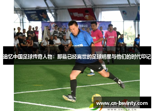 追忆中国足球传奇人物：那些已经离世的足球明星与他们的时代印记