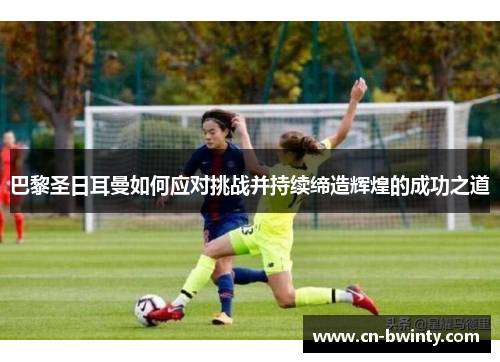 巴黎圣日耳曼如何应对挑战并持续缔造辉煌的成功之道