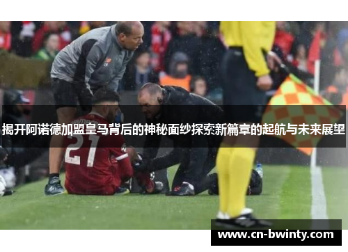 揭开阿诺德加盟皇马背后的神秘面纱探索新篇章的起航与未来展望