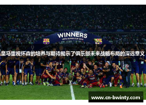 皇马重视怀森的培养与期待揭示了俱乐部未来战略布局的深远意义