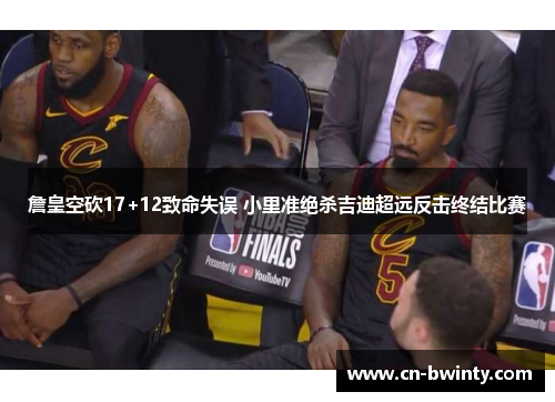 詹皇空砍17+12致命失误 小里准绝杀吉迪超远反击终结比赛