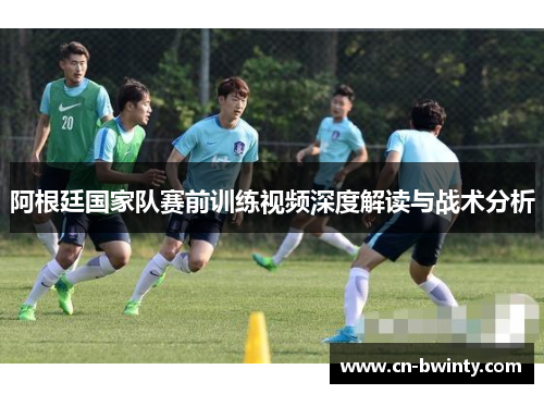 阿根廷国家队赛前训练视频深度解读与战术分析