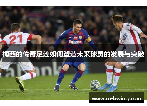 梅西的传奇足迹如何塑造未来球员的发展与突破