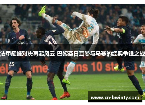 法甲巅峰对决再起风云 巴黎圣日耳曼与马赛的经典争锋之战