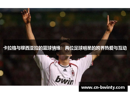 卡拉格与穆西亚拉的篮球情缘：两位足球明星的跨界热爱与互动