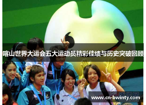 喀山世界大运会五大运动员精彩佳绩与历史突破回顾