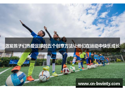 激发孩子们热爱足球的五个创意方法让他们在运动中快乐成长
