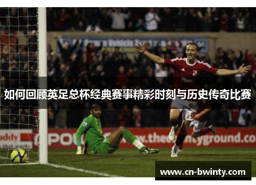 如何回顾英足总杯经典赛事精彩时刻与历史传奇比赛