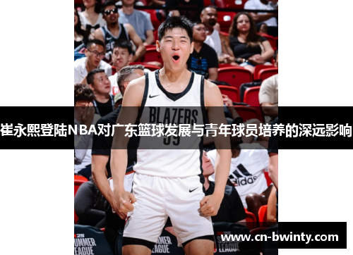 崔永熙登陆NBA对广东篮球发展与青年球员培养的深远影响