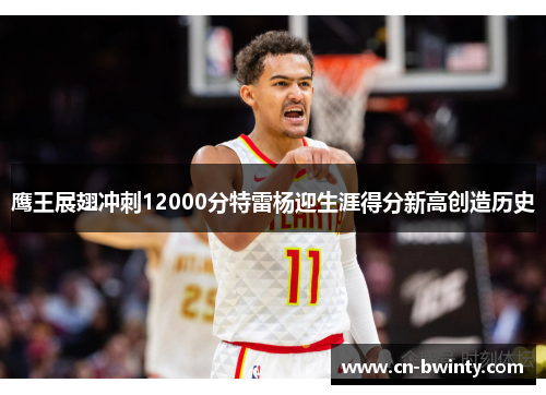 鹰王展翅冲刺12000分特雷杨迎生涯得分新高创造历史