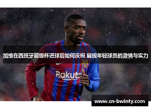 加维在西班牙超级杯进球后如何庆祝 展现年轻球员的激情与实力