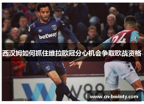 西汉姆如何抓住维拉欧冠分心机会争取欧战资格