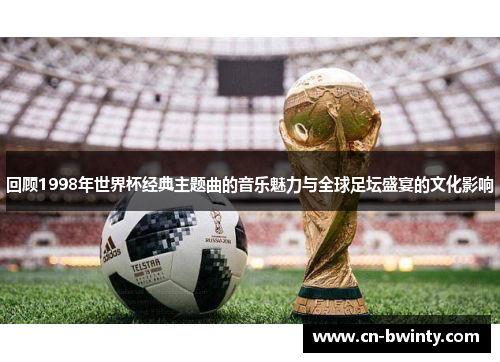 回顾1998年世界杯经典主题曲的音乐魅力与全球足坛盛宴的文化影响