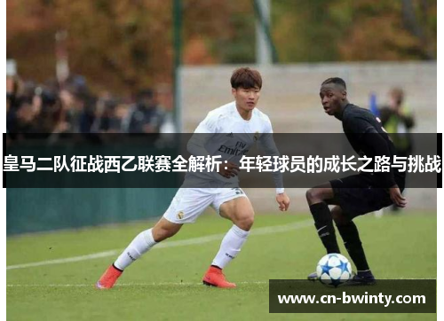 皇马二队征战西乙联赛全解析：年轻球员的成长之路与挑战