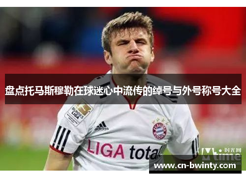 盘点托马斯穆勒在球迷心中流传的绰号与外号称号大全
