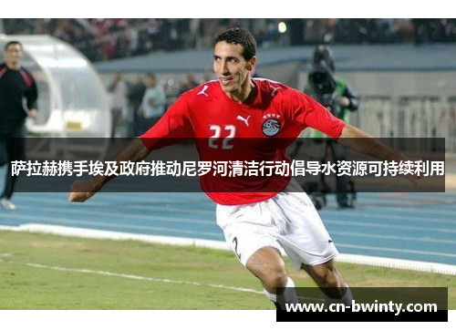 萨拉赫携手埃及政府推动尼罗河清洁行动倡导水资源可持续利用