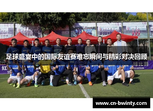 足球盛宴中的国际友谊赛难忘瞬间与精彩对决回顾