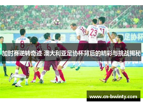 加时赛逆转奇迹 澳大利亚足协杯背后的精彩与挑战揭秘 加时赛逆转奇迹 澳大利亚足协杯背后的精彩与挑战揭秘