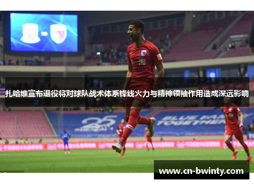 扎哈维宣布退役将对球队战术体系锋线火力与精神领袖作用造成深远影响 扎哈维宣布退役将对球队战术体系锋线火力与精神领袖作用造成深远影响